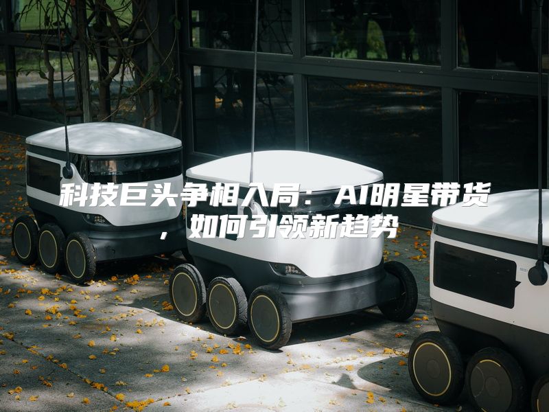 科技巨头争相入局：AI明星带货，如何引领新趋势