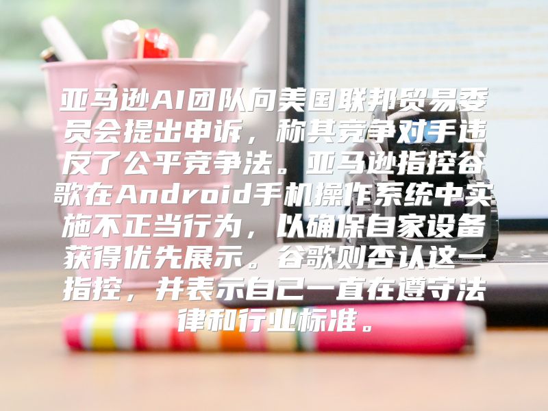 亚马逊AI团队向美国联邦贸易委员会提出申诉，称其竞争对手违反了公平竞争法。亚马逊指控谷歌在Android手机操作系统中实施不正当行为，以确保自家设备获得优先展示。谷歌则否认这一指控，并表示自己一直在遵守法律和行业标准。