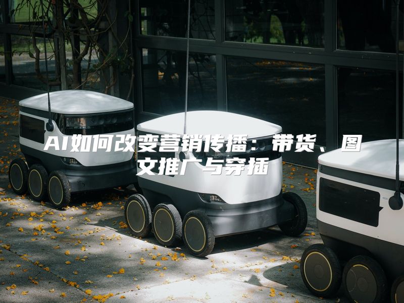 AI如何改变营销传播：带货、图文推广与穿插