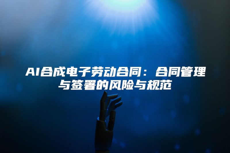 AI合成电子劳动合同：合同管理与签署的风险与规范