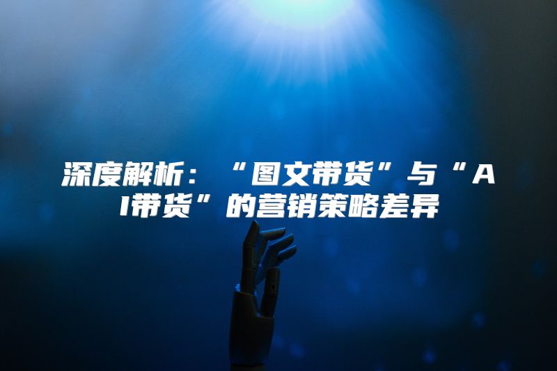 深度解析：“图文带货”与“AI带货”的营销策略差异