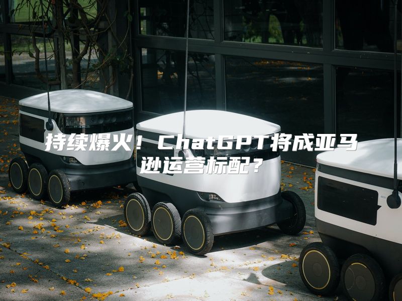 持续爆火！ChatGPT将成亚马逊运营标配？