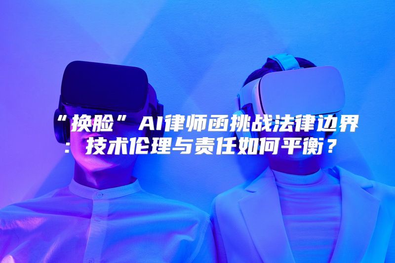 “换脸”AI律师函挑战法律边界：技术伦理与责任如何平衡？