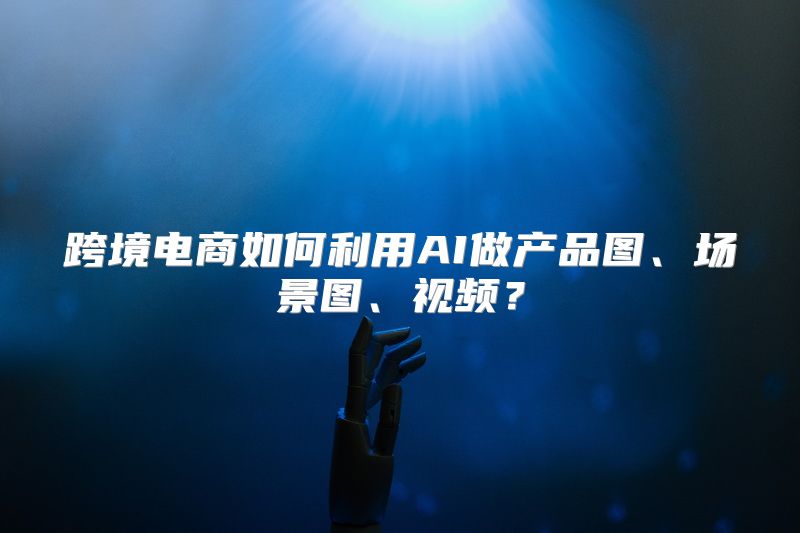 跨境电商如何利用AI做产品图、场景图、视频？