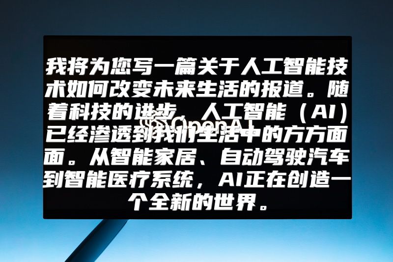 我将为您写一篇关于人工智能技术如何改变未来生活的报道。随着科技的进步，人工智能（AI）已经渗透到我们生活中的方方面面。从智能家居、自动驾驶汽车到智能医疗系统，AI正在创造一个全新的世界。