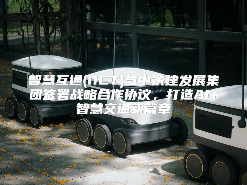 智慧互通(IICT)与中铁建发展集团签署战略合作协议，打造AI+智慧交通新篇章