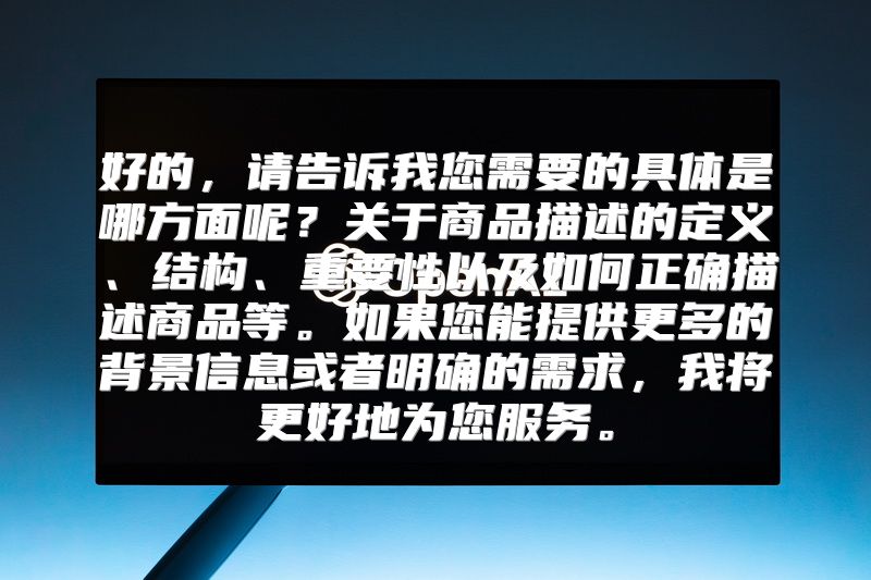 好的，请告诉我您需要的具体是哪方面呢？关于商品描述的定义、结构、重要性以及如何正确描述商品等。如果您能提供更多的背景信息或者明确的需求，我将更好地为您服务。