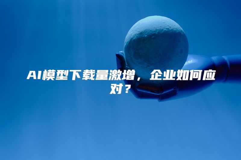 AI模型下载量激增，企业如何应对？