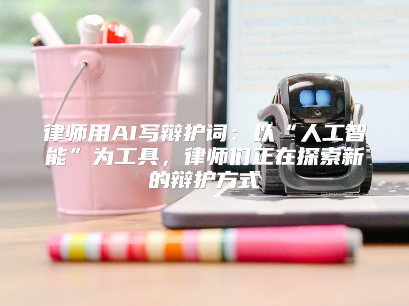 律师用AI写辩护词：以“人工智能”为工具，律师们正在探索新的辩护方式