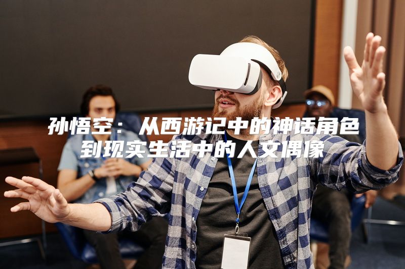 孙悟空：从西游记中的神话角色到现实生活中的人文偶像