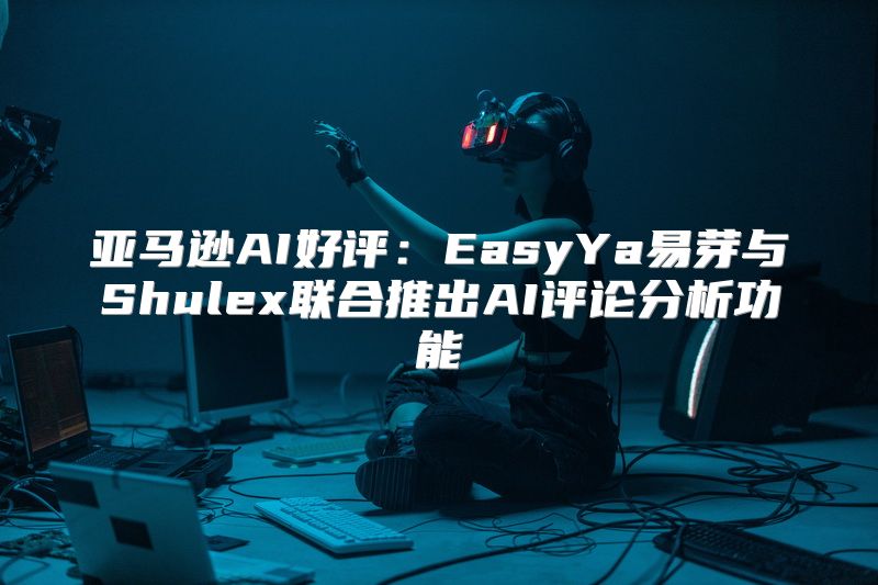 亚马逊AI好评：EasyYa易芽与Shulex联合推出AI评论分析功能
