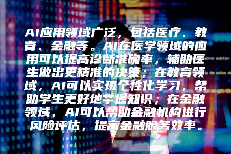 AI应用领域广泛，包括医疗、教育、金融等。AI在医学领域的应用可以提高诊断准确率，辅助医生做出更精准的决策；在教育领域，AI可以实现个性化学习，帮助学生更好地掌握知识；在金融领域，AI可以帮助金融机构进行风险评估，提高金融服务效率。