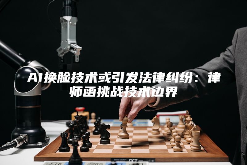 AI换脸技术或引发法律纠纷：律师函挑战技术边界