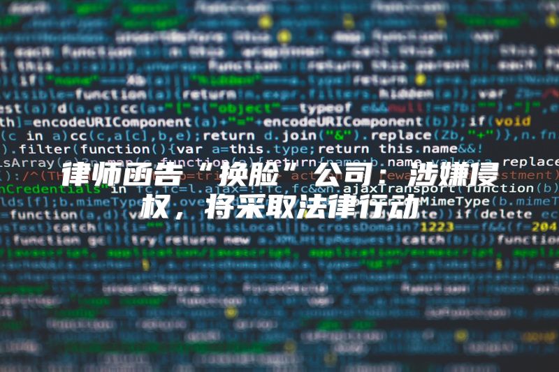 律师函告“换脸”公司：涉嫌侵权，将采取法律行动