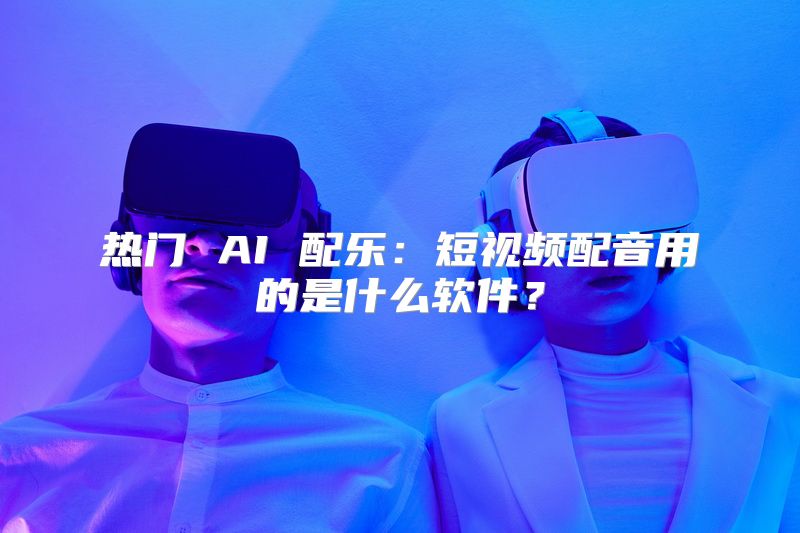 热门 AI 配乐：短视频配音用的是什么软件？