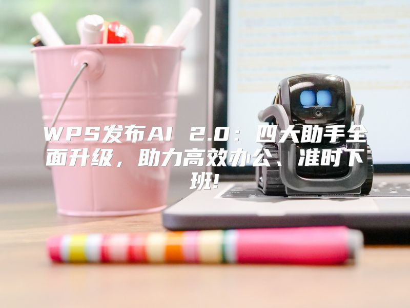 WPS发布AI 2.0：四大助手全面升级，助力高效办公、准时下班!
