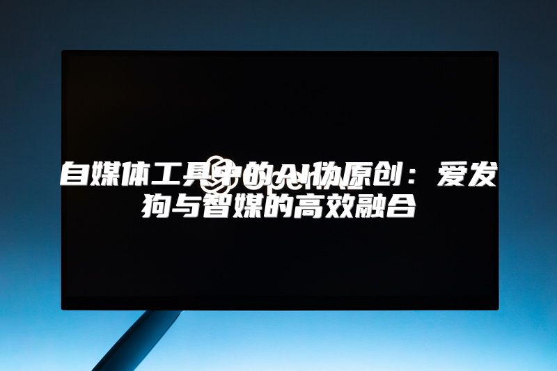 自媒体工具中的AI伪原创：爱发狗与智媒的高效融合