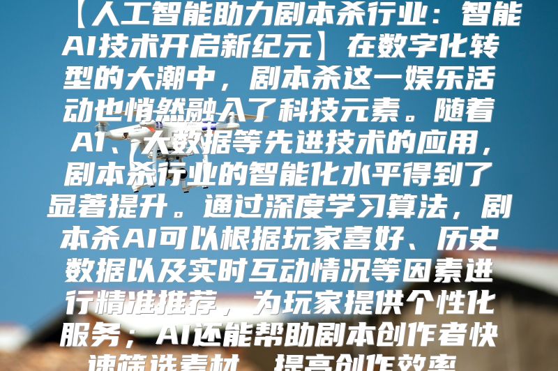 【人工智能助力剧本杀行业：智能AI技术开启新纪元】在数字化转型的大潮中，剧本杀这一娱乐活动也悄然融入了科技元素。随着AI、大数据等先进技术的应用，剧本杀行业的智能化水平得到了显著提升。通过深度学习算法，剧本杀AI可以根据玩家喜好、历史数据以及实时互动情况等因素进行精准推荐，为玩家提供个性化服务；AI还能帮助剧本创作者快速筛选素材，提高创作效率。