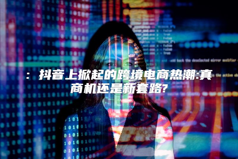 : 抖音上掀起的跨境电商热潮:真商机还是新套路?
