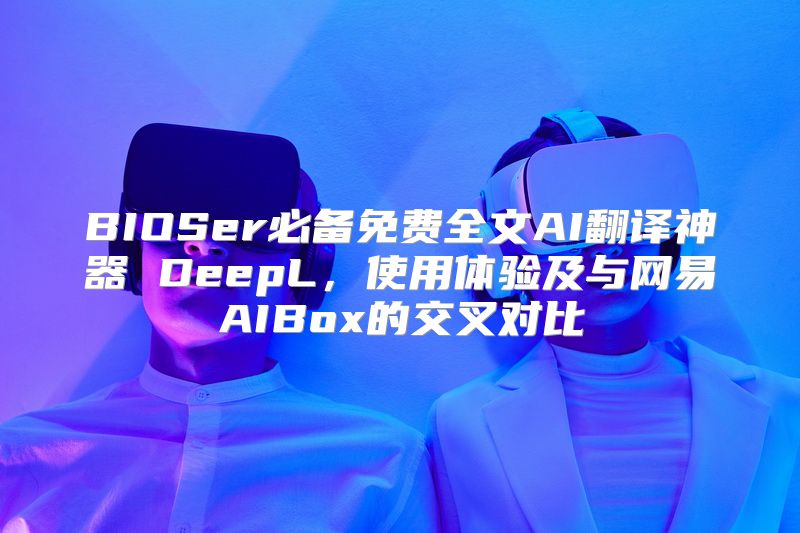 BIOSer必备免费全文AI翻译神器 DeepL，使用体验及与网易AIBox的交叉对比