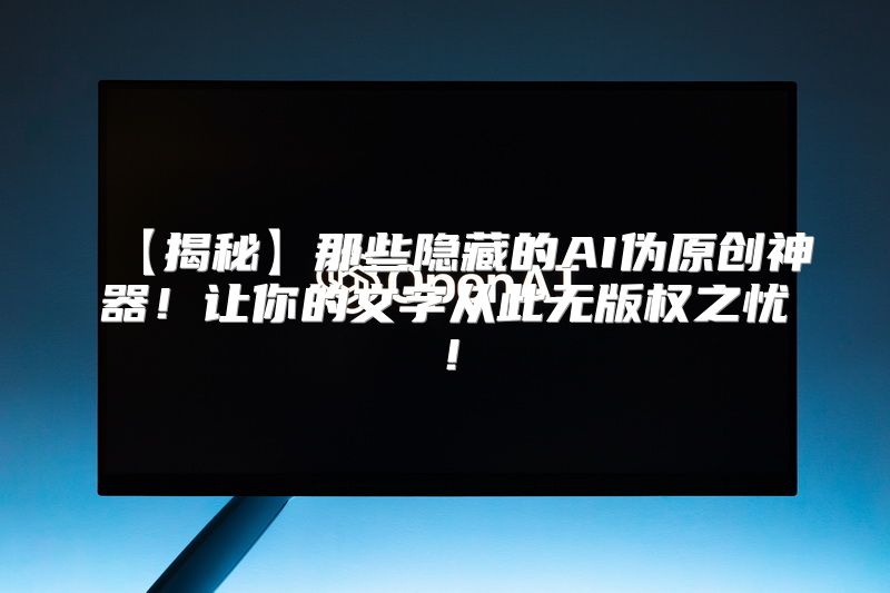 【揭秘】那些隐藏的AI伪原创神器！让你的文字从此无版权之忧！