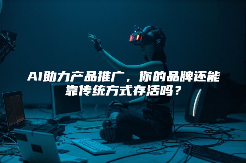 AI助力产品推广，你的品牌还能靠传统方式存活吗？