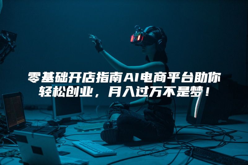 零基础开店指南AI电商平台助你轻松创业，月入过万不是梦！