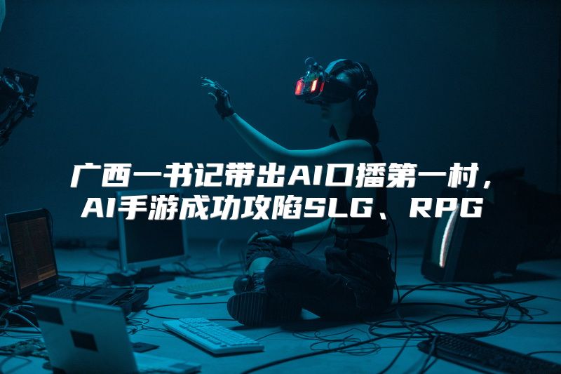 广西一书记带出AI口播第一村，AI手游成功攻陷SLG、RPG