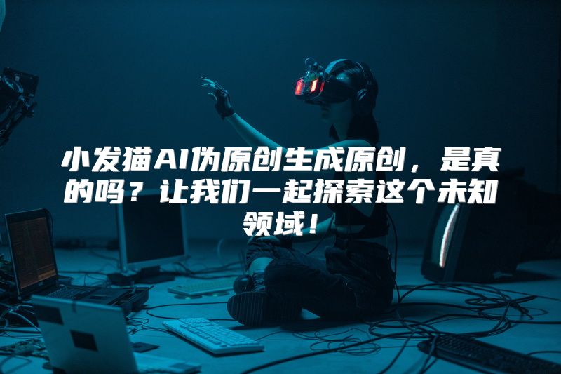 小发猫AI伪原创生成原创，是真的吗？让我们一起探索这个未知领域！