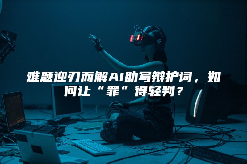 难题迎刃而解AI助写辩护词，如何让“罪”得轻判？