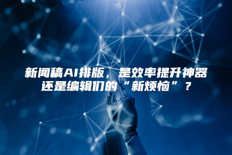 新闻稿AI排版，是效率提升神器还是编辑们的“新烦恼”？