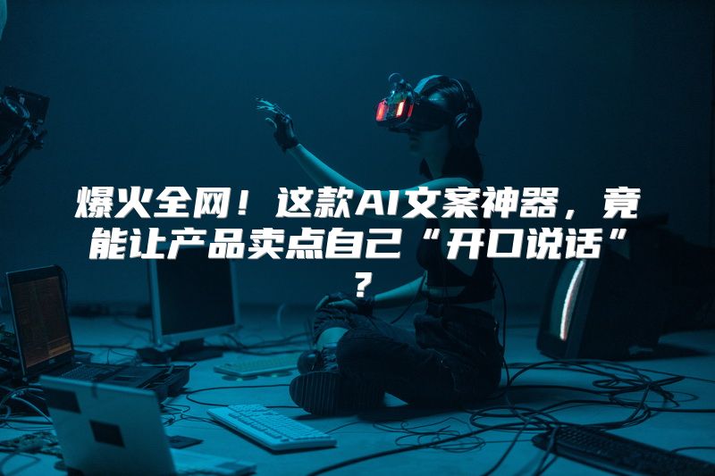 爆火全网！这款AI文案神器，竟能让产品卖点自己“开口说话”？
