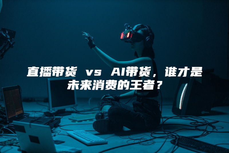直播带货 vs AI带货，谁才是未来消费的王者？