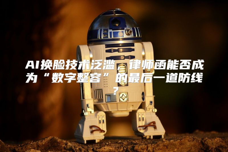 AI换脸技术泛滥，律师函能否成为“数字整容”的最后一道防线？