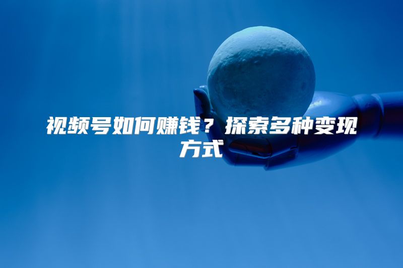 视频号如何赚钱？探索多种变现方式