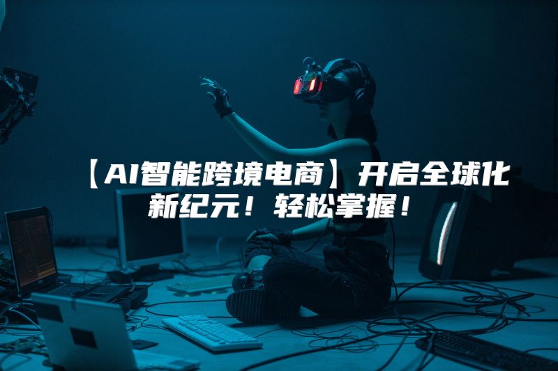【AI智能跨境电商】开启全球化新纪元！轻松掌握！