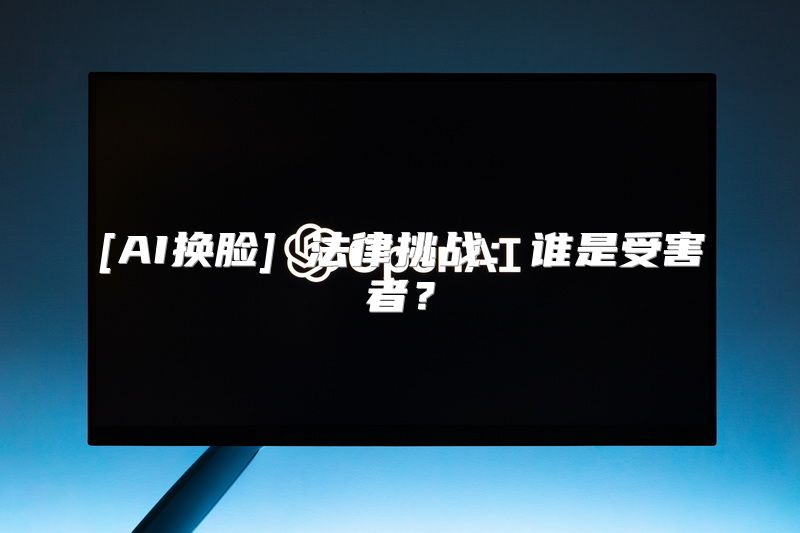 [AI换脸] 法律挑战：谁是受害者？