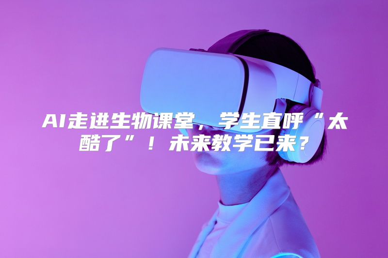 AI走进生物课堂，学生直呼“太酷了”！未来教学已来？