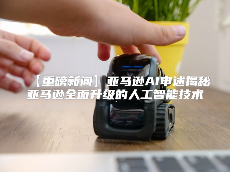 【重磅新闻】亚马逊AI申述揭秘亚马逊全面升级的人工智能技术