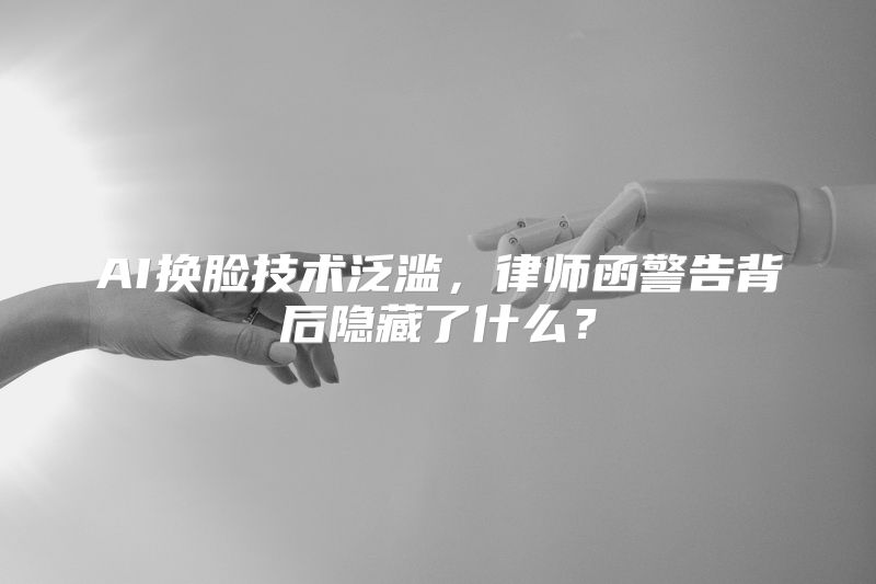 AI换脸技术泛滥，律师函警告背后隐藏了什么？