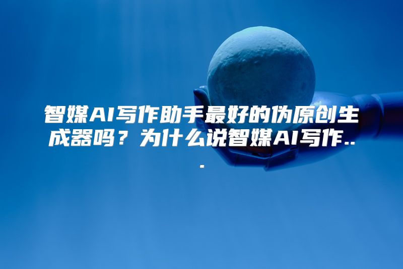 智媒AI写作助手最好的伪原创生成器吗？为什么说智媒AI写作...