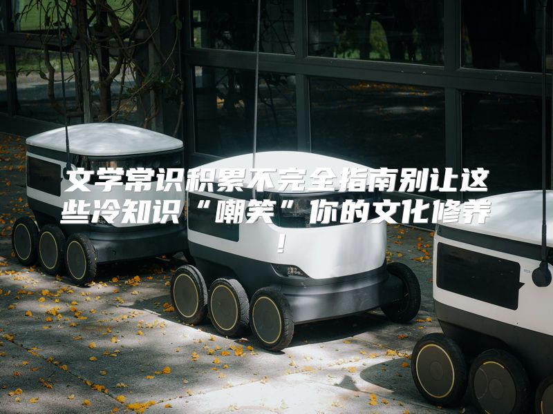 文学常识积累不完全指南别让这些冷知识“嘲笑”你的文化修养！