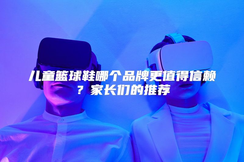 儿童篮球鞋哪个品牌更值得信赖？家长们的推荐