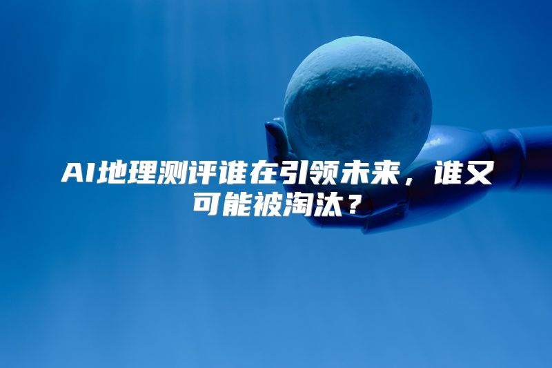 AI地理测评谁在引领未来，谁又可能被淘汰？
