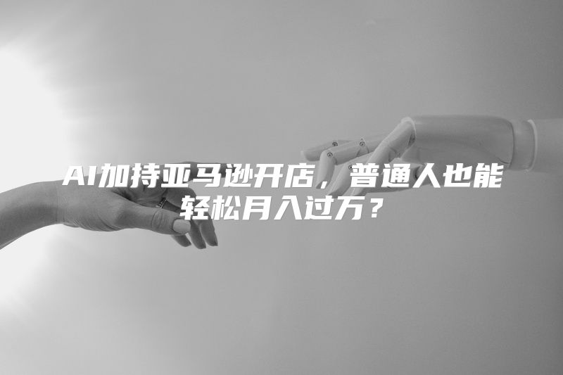 AI加持亚马逊开店，普通人也能轻松月入过万？