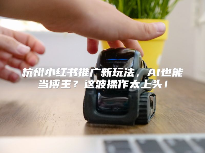 杭州小红书推广新玩法，AI也能当博主？这波操作太上头！