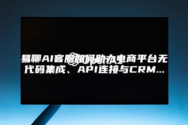 易聊AI客服如何助力电商平台无代码集成、API连接与CRM...