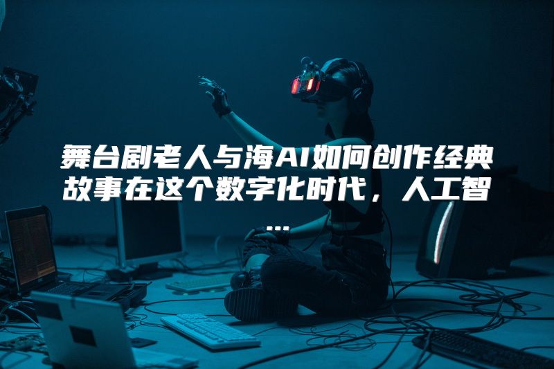 舞台剧老人与海AI如何创作经典故事在这个数字化时代，人工智...