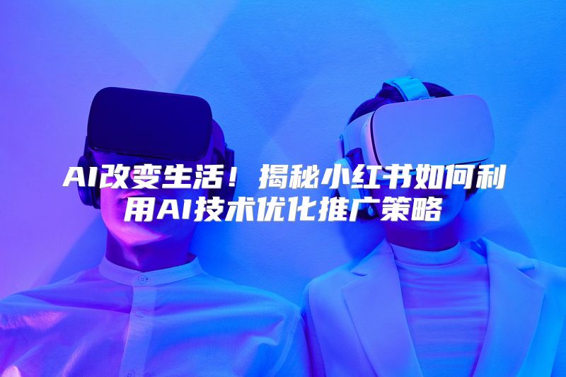 AI改变生活！揭秘小红书如何利用AI技术优化推广策略