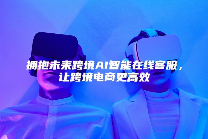拥抱未来跨境AI智能在线客服，让跨境电商更高效